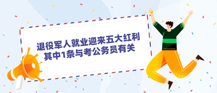 退役军人就业迎来五大红利，其中1条与考公务员有关