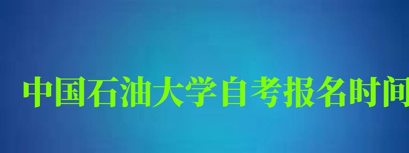 中国石油大学自考报名时间（中国石油大学自考报名时间表）