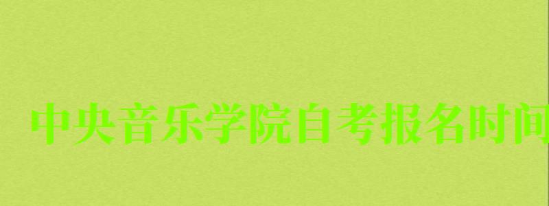 中央音乐学院自考报名时间（中央音乐学院自考报名时间表）