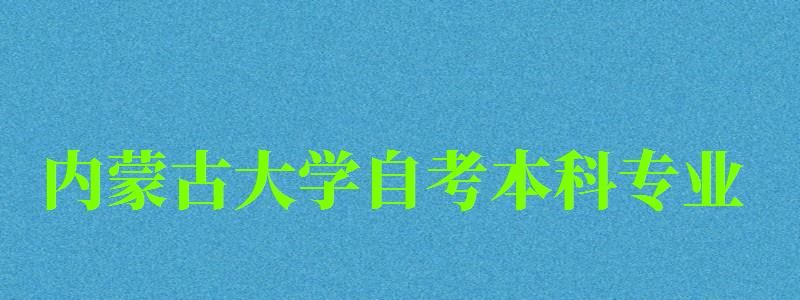 内蒙古大学自考本科专业（内蒙古大学自考本科专业有哪些）