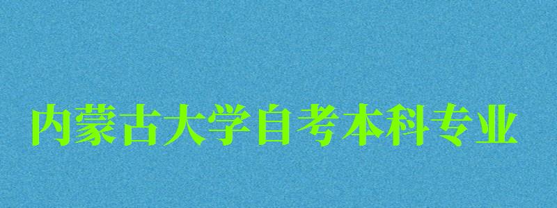 内蒙古大学自考本科专业（内蒙古大学自考本科专业有哪些）