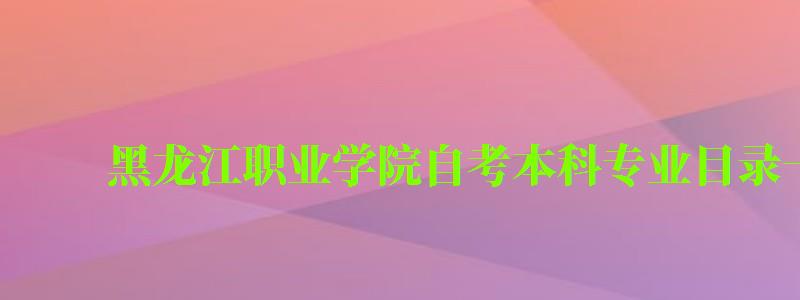 黑龙江职业学院自考本科专业目录一览表 黑龙江职业学院自考本科专业目录一览表