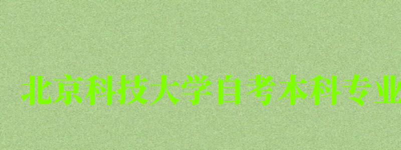 北京科技大学自考本科专业（北京科技大学自考本科专业有哪些）