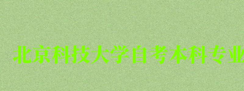 北京科技大学自考本科专业（北京科技大学自考本科专业有哪些）