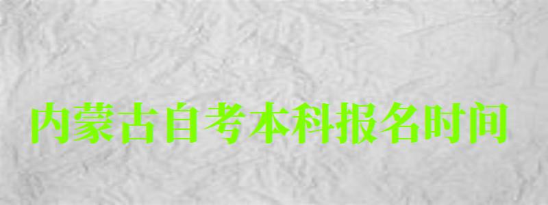 内蒙古自考本科报名时间（内蒙古自考本科报名时间2023年官网）