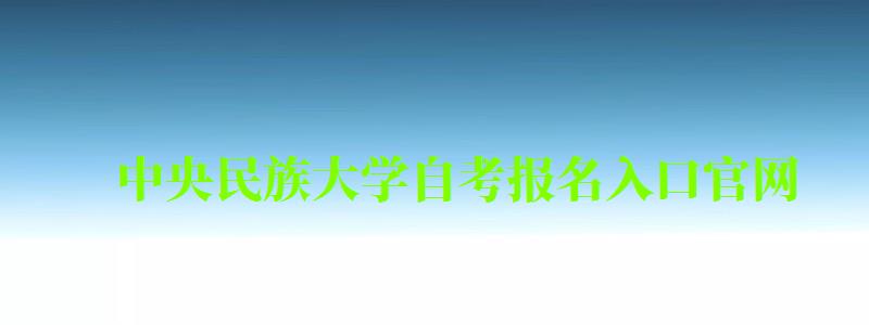 中央民族大学自考报名入口官网（中央民族大学自考报名入口官网网址）