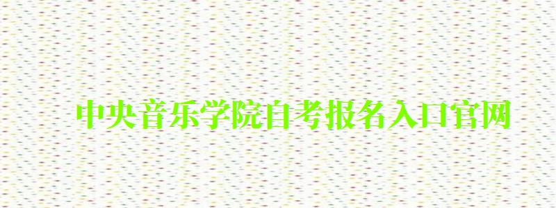 中央音乐学院自考报名入口官网（中央音乐学院自考报名入口官网网址）