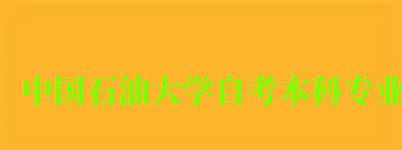 中国石油大学自考本科专业（中国石油大学自考本科专业有哪些）