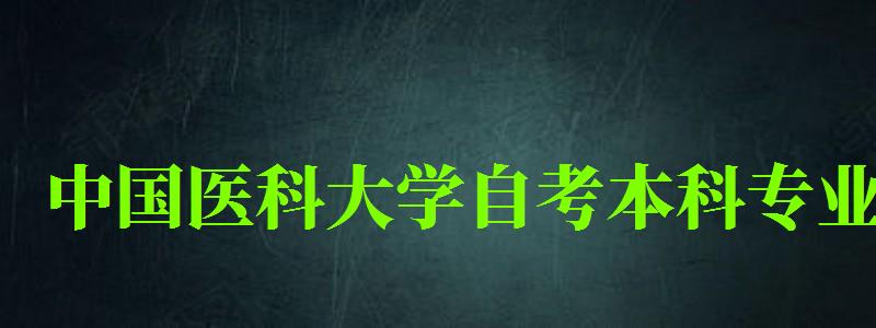 中国医科大学自考本科专业（中国医科大学自考本科专业有哪些）