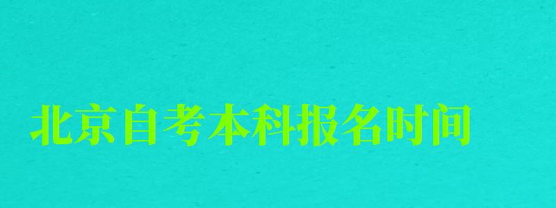 北京自考本科报名时间（北京自考本科报名时间2023年）