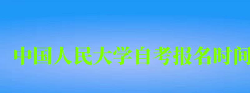 中国人民大学自考报名时间（中国人民大学自考报名时间）