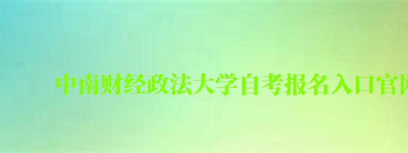 中南财经政法大学自考报名入口官网（中南财经政法大学自考报名入口官网）