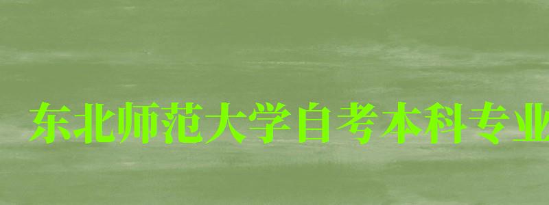 东北师范大学自考本科专业（东北师范大学自考本科专业有哪些）