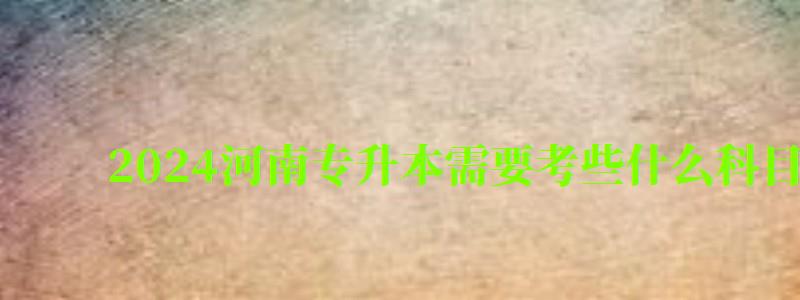 2024河南专升本需要考些什么科目（2024河南专升本需要考些什么科目呢）