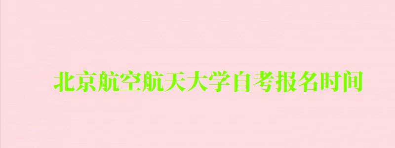 北京航空航天大学自考报名时间（北京航空航天大学自考报名时间表）