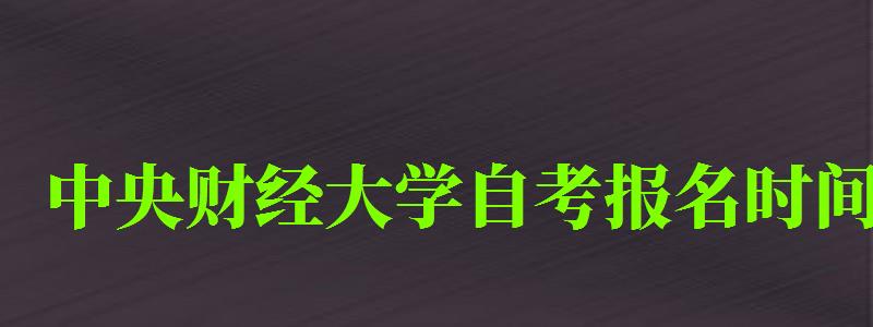 中央财经大学自考报名时间（中央财经大学自考报名时间表）