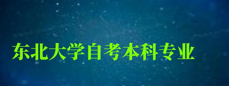 东北大学自考本科专业（东北大学自考本科专业有哪些）