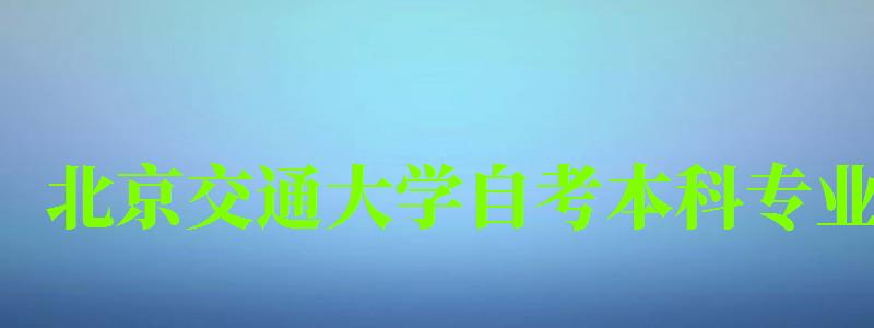 北京交通大学自考本科专业（北京交通大学自考本科专业有哪些）