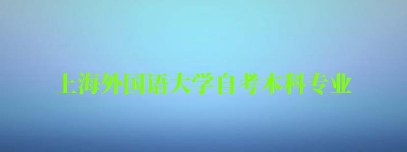 上海外国语大学自考本科专业（上海外国语大学自考本科专业有哪些）