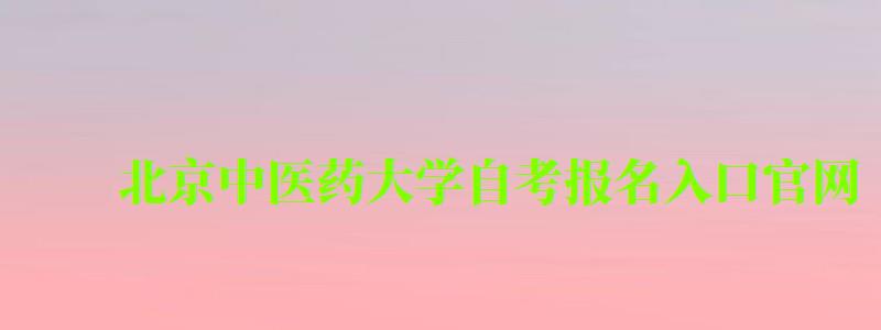 北京中医药大学自考报名入口官网（北京中医药大学自考报名入口官网网址）