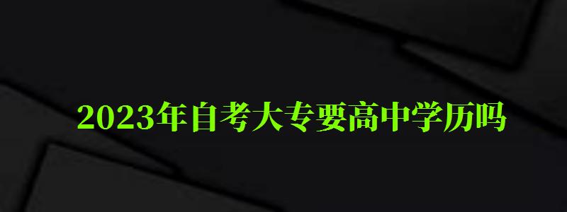2023年自考大专要高中学历吗 2023年自考大专要高中学历吗 ,2023年自考大专要高中学历吗(图1)