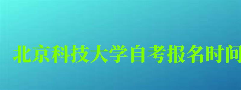 北京科技大学自考报名时间（北京科技大学自考报名时间表）