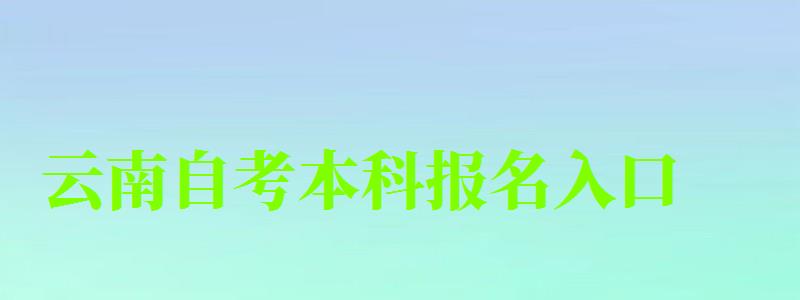 云南自考本科报名入口（云南自考本科报名入口官网）