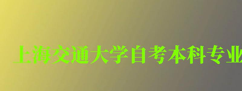 上海交通大学自考本科专业（上海交通大学自考本科专业有哪些）