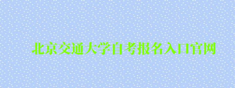 北京交通大学自考报名入口官网（北京交通大学自考报名入口官网网址）