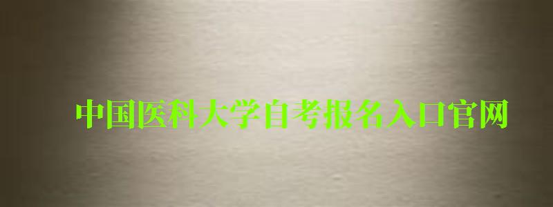 中国医科大学自考报名入口官网（中国医科大学自考报名入口官网网址）