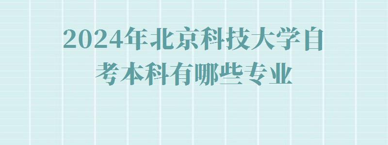 2024年北京科技大学自考本科有哪些专业 2024年北京科技大学自考本科有哪些专业