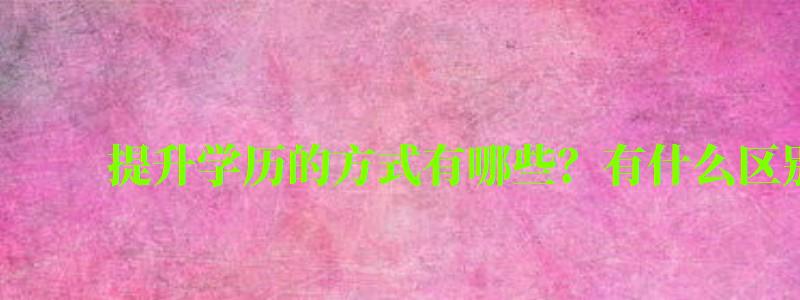 提升学历的方式有哪些?有什么区别 提升学历的方式有哪些?有什么区别 (图1)