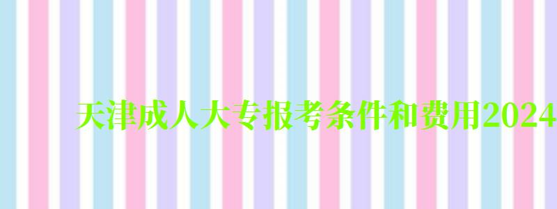 天津成人大专报考条件和费用2024 天津成人大专报考条件和费用2024(图1)