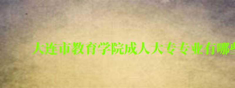 大连市教育学院成人大专专业有哪些 大连市教育学院成人大专专业有哪些 (图1)