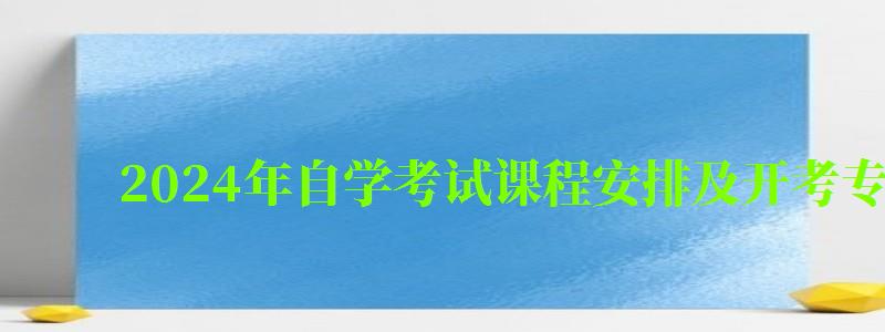 2024年自学考试课程安排及开考专业考试计划 2024年自学考试课程安排及开考专业考试计划