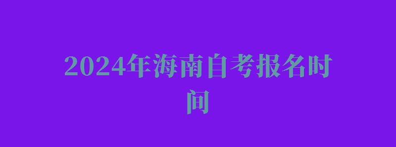 2024年海南自考报名时间 2024年海南自考报名时间