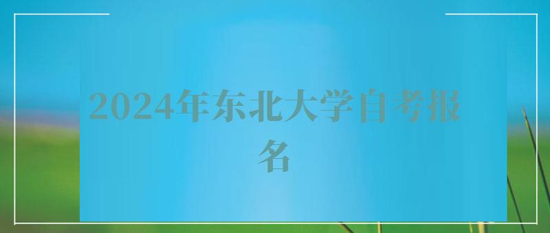 2024年东北大学自考报名 2024年东北大学自考报名