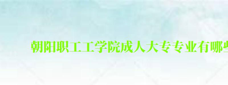 朝阳职工工学院成人大专专业有哪些 朝阳职工工学院成人大专专业有哪些 (图1)