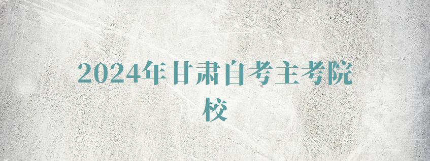 2024年甘肃自考主考院校 2024年甘肃自考主考院校