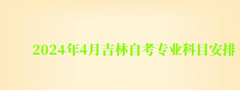 2024年4月吉林自考专业科目安排一览表 2024年4月吉林自考专业科目安排一览表(图1)