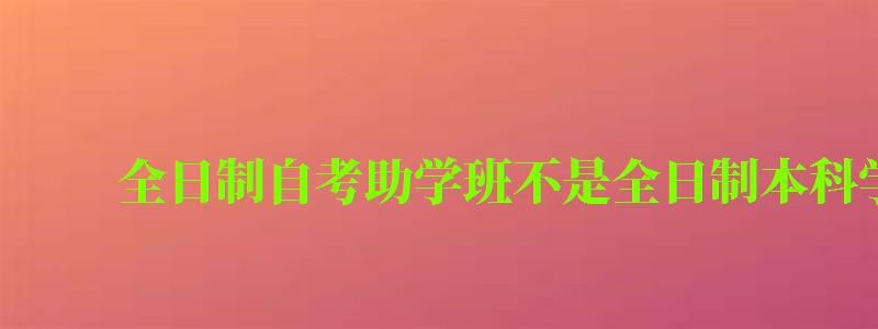 全日制自考助学班不是全日制本科学历 全日制自考助学班不是全日制本科学历 (图1)