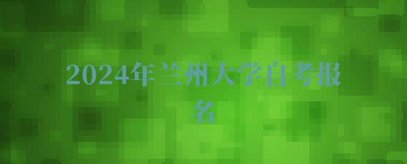 2024年兰州大学自考报名 2024年兰州大学自考报名