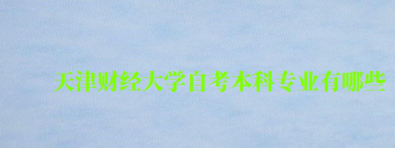 天津财经大学自考本科专业有哪些 天津财经大学自考本科专业有哪些 (图1)