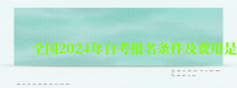 全国2024年自考报名条件及费用是多少钱 全国2024年自考报名条件及费用是多少钱(图1)
