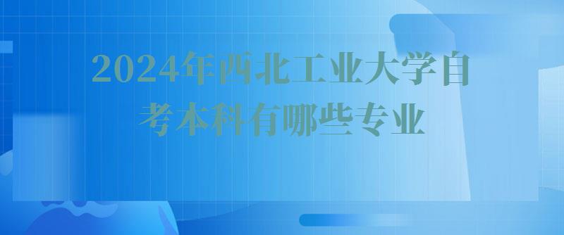 2024年西北工业大学自考本科有哪些专业 2024年西北工业大学自考本科有哪些专业