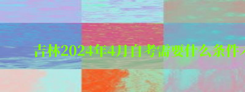 吉林2024年4月自考需要什么条件才能考 吉林2024年4月自考需要什么条件才能考(图1)