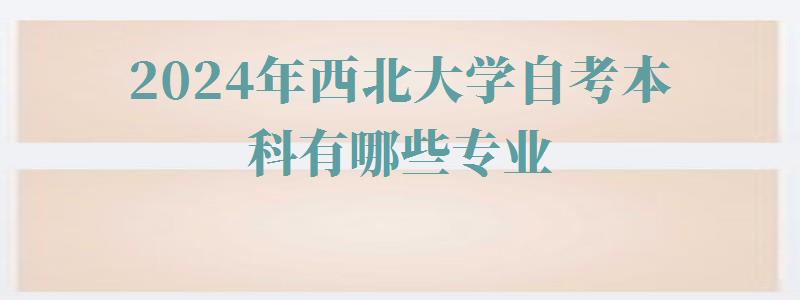 2024年西北大学自考本科有哪些专业 2024年西北大学自考本科有哪些专业