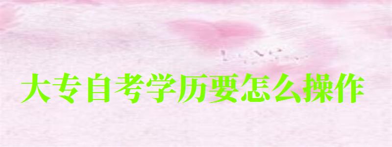 大专自考学历要怎么操作 大专自考学历要怎么操作 (图1)