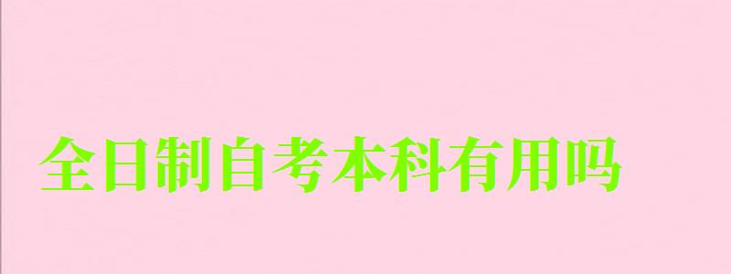 全日制自考本科有用吗 全日制自考本科有用吗 学历好不好(图1)