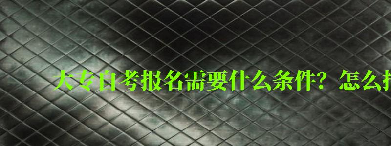 大专自考报名需要什么条件?怎么报名 大专自考报名需要什么条件?怎么报名 (图1)